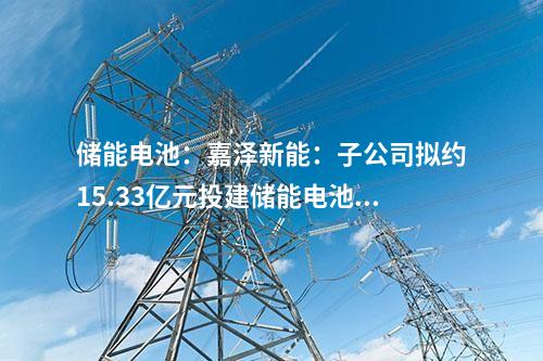 儲能電池：嘉澤新能：子公司擬約15.33億元投建儲能電池項目