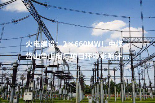 火電建設(shè)：2×660MW！中煤岱山魚山電廠項(xiàng)目環(huán)境影響評(píng)價(jià)公示